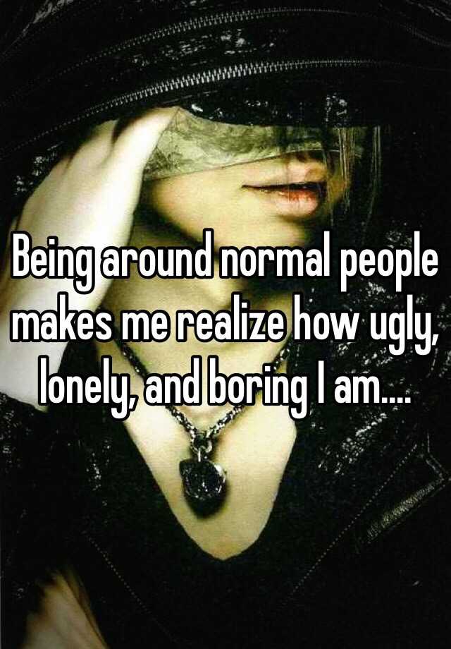 Being around normal people makes me realize how ugly, lonely, and boring I am....