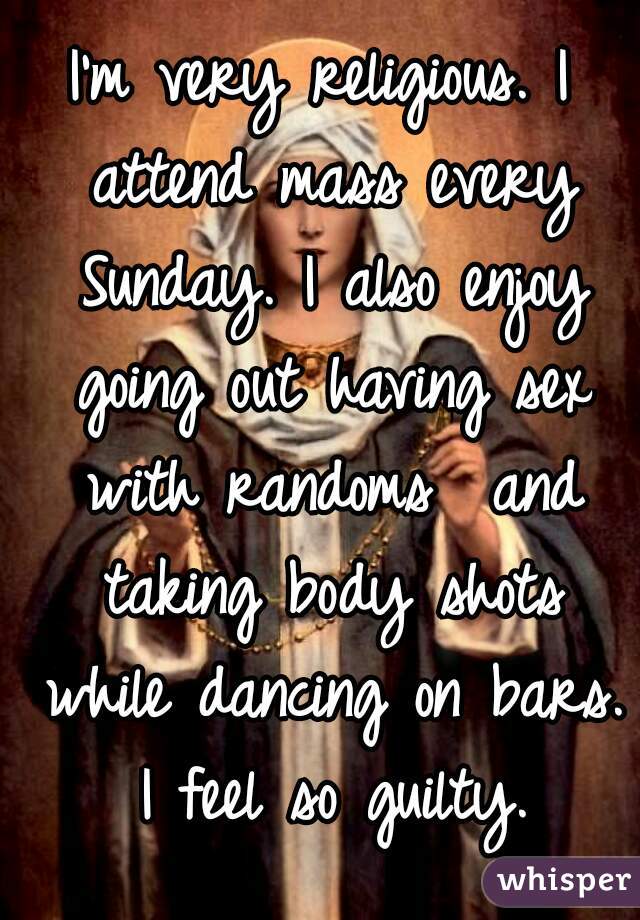 I'm very religious. I attend mass every Sunday. I also enjoy going out having sex with randoms  and taking body shots while dancing on bars. I feel so guilty.