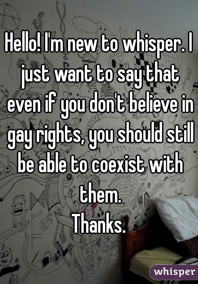 Hello! I'm new to whisper. I just want to say that even if you don't believe in gay rights, you should still be able to coexist with them.
Thanks.