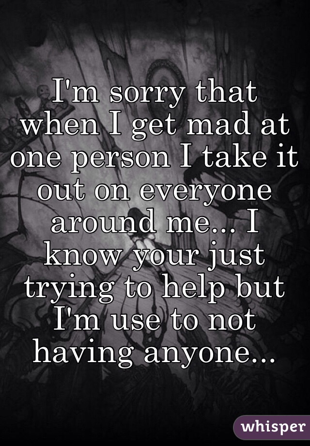 I'm sorry that when I get mad at one person I take it out on everyone around me... I know your just trying to help but I'm use to not having anyone...