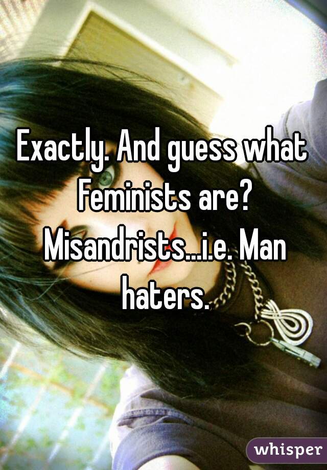 Exactly. And guess what Feminists are? Misandrists...i.e. Man haters.