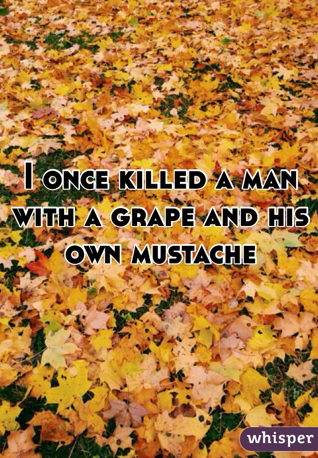 I once killed a man with a grape and his own mustache 



