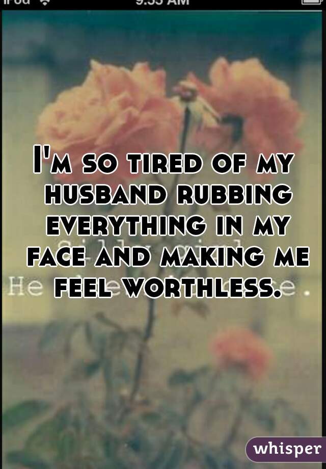 I'm so tired of my husband rubbing everything in my face and making me feel worthless.