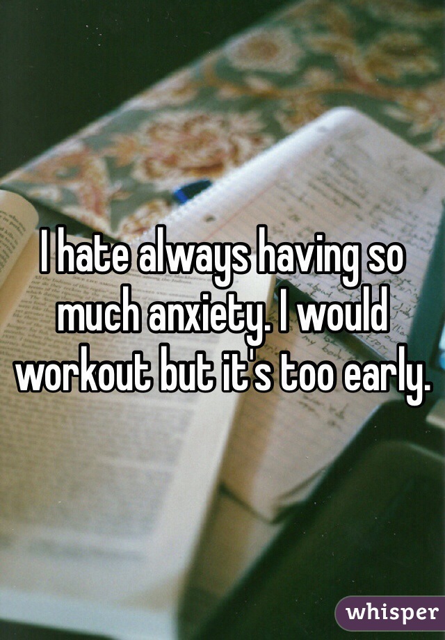 I hate always having so much anxiety. I would workout but it's too early.