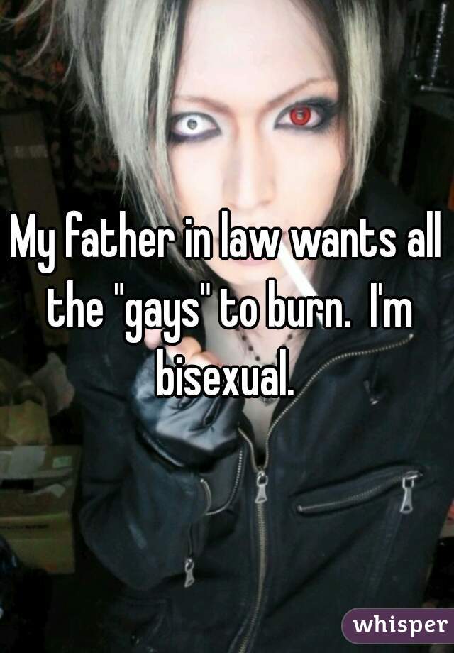 My father in law wants all the "gays" to burn.  I'm bisexual. 