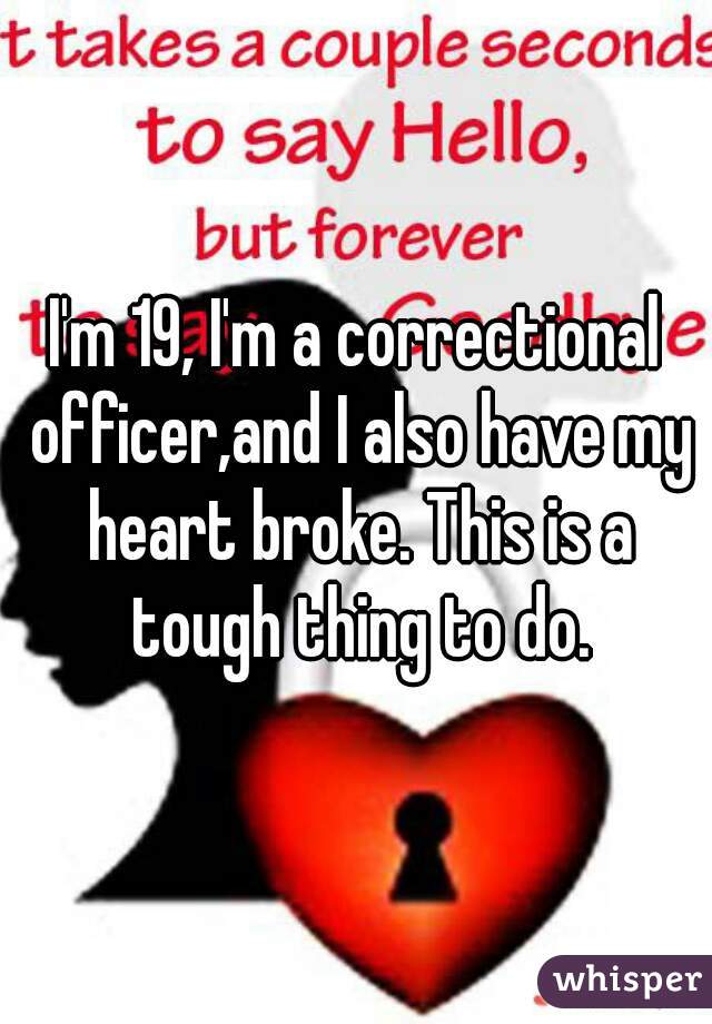 I'm 19, I'm a correctional officer,and I also have my heart broke. This is a tough thing to do.