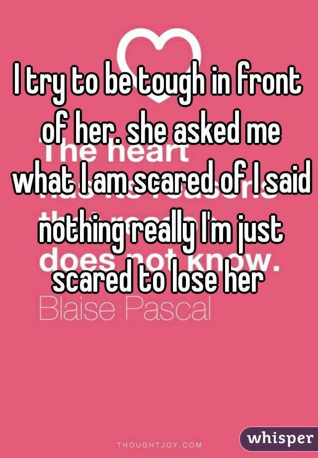 I try to be tough in front of her. she asked me what I am scared of I said nothing really I'm just scared to lose her 