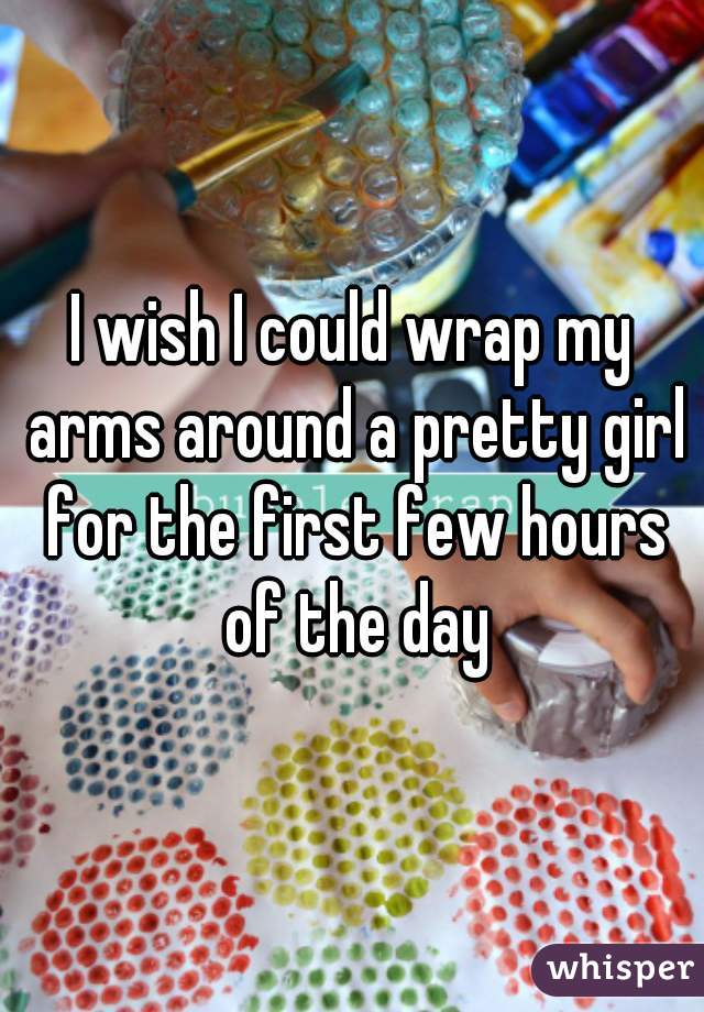 I wish I could wrap my arms around a pretty girl for the first few hours of the day