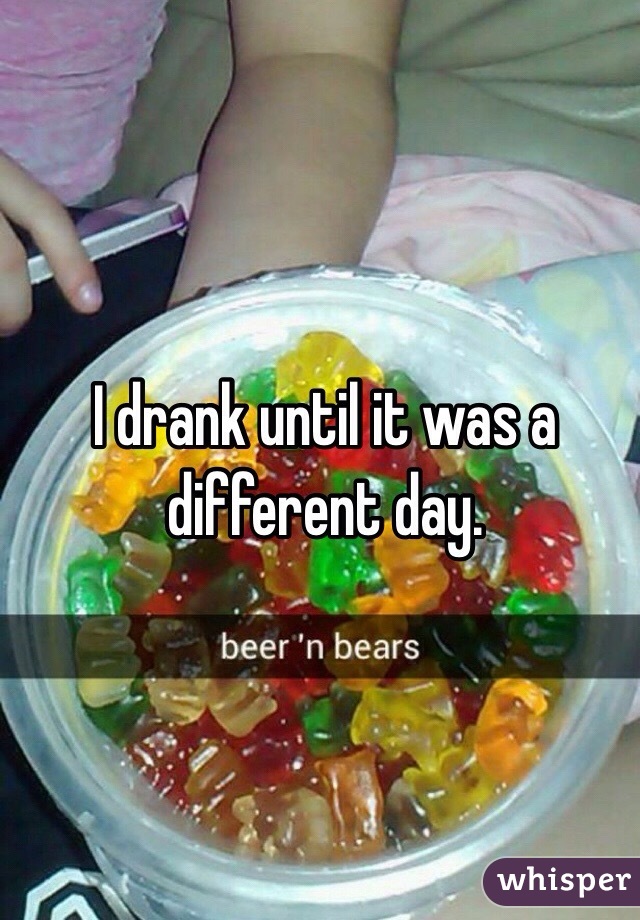 I drank until it was a different day. 