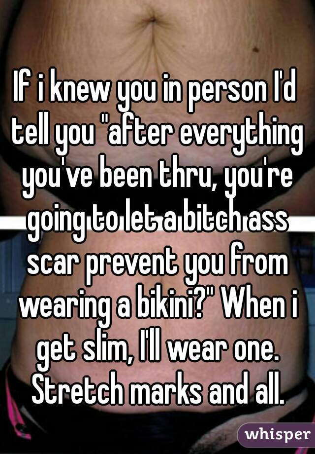 If i knew you in person I'd tell you "after everything you've been thru, you're going to let a bitch ass scar prevent you from wearing a bikini?" When i get slim, I'll wear one. Stretch marks and all.