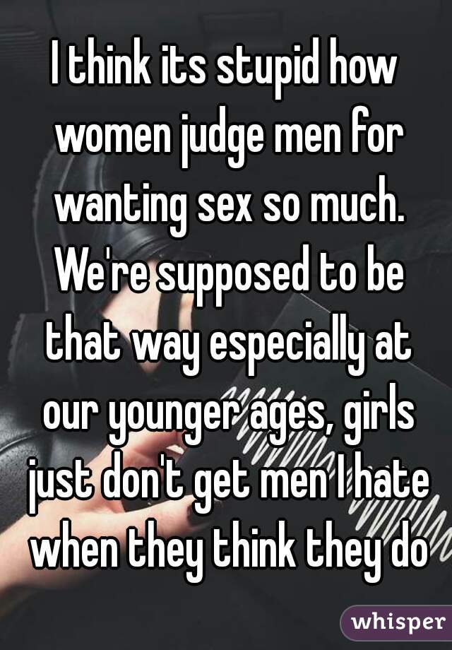 I think its stupid how women judge men for wanting sex so much. We're supposed to be that way especially at our younger ages, girls just don't get men I hate when they think they do