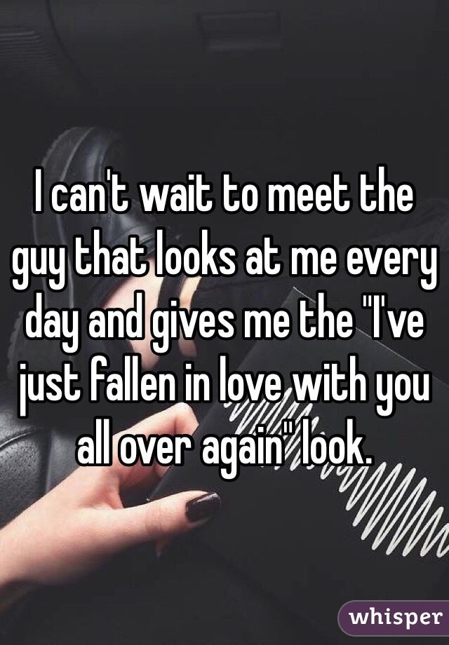I can't wait to meet the guy that looks at me every day and gives me the "I've just fallen in love with you all over again" look. 