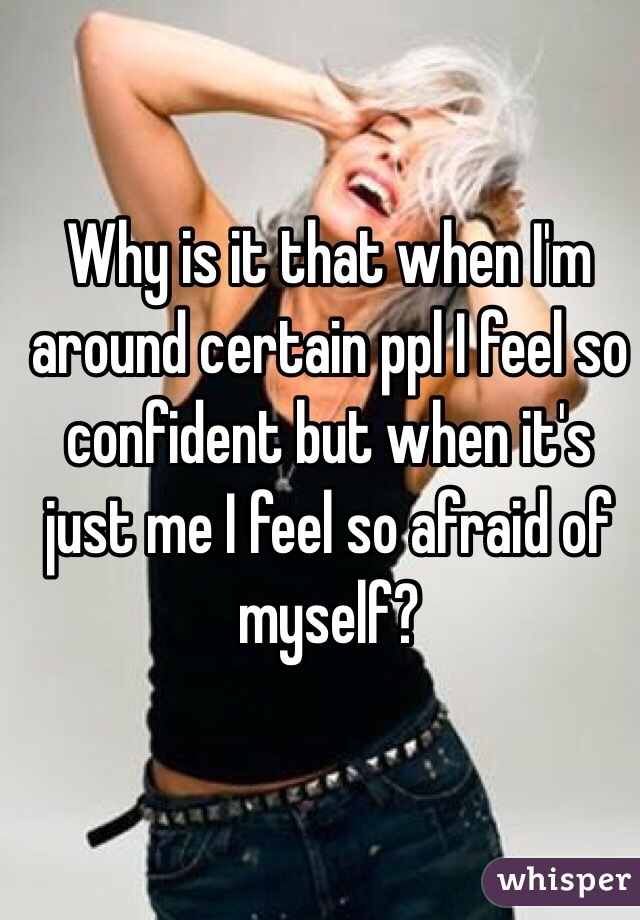 Why is it that when I'm around certain ppl I feel so confident but when it's just me I feel so afraid of myself?