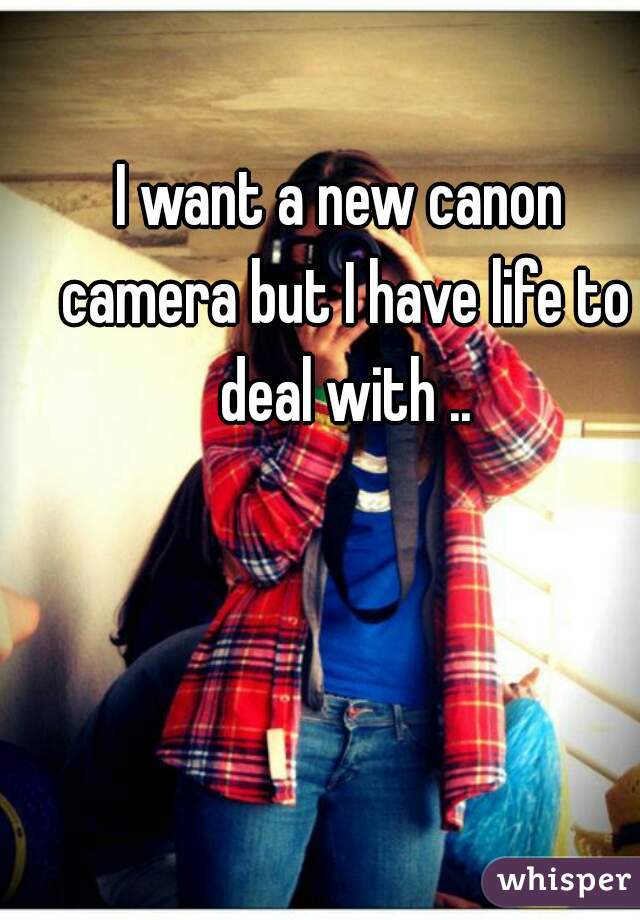 I want a new canon camera but I have life to deal with ..
