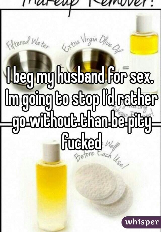 I beg my husband for sex. Im going to stop I'd rather go without than be pity fucked