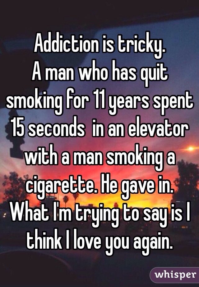 Addiction is tricky. 
A man who has quit smoking for 11 years spent 15 seconds  in an elevator with a man smoking a cigarette. He gave in. 
What I'm trying to say is I think I love you again. 
