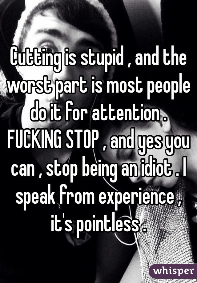 Cutting is stupid , and the worst part is most people do it for attention . FUCKING STOP , and yes you can , stop being an idiot . I speak from experience , it's pointless .