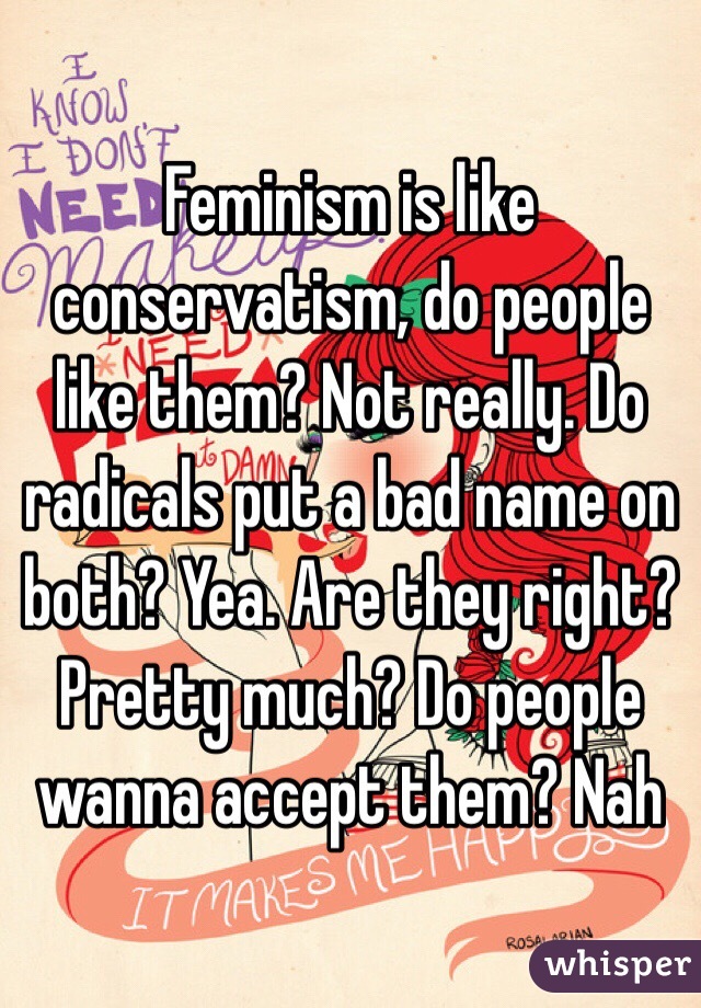 Feminism is like conservatism, do people like them? Not really. Do radicals put a bad name on both? Yea. Are they right? Pretty much? Do people wanna accept them? Nah