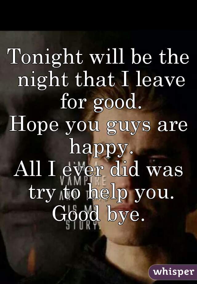 Tonight will be the night that I leave for good.
Hope you guys are happy.
All I ever did was try to help you.
Good bye.