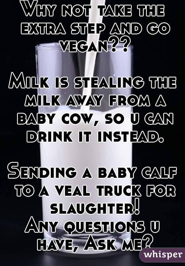 Why not take the extra step and go vegan??

Milk is stealing the milk away from a baby cow, so u can drink it instead.

Sending a baby calf to a veal truck for slaughter!
Any questions u have, Ask me?
