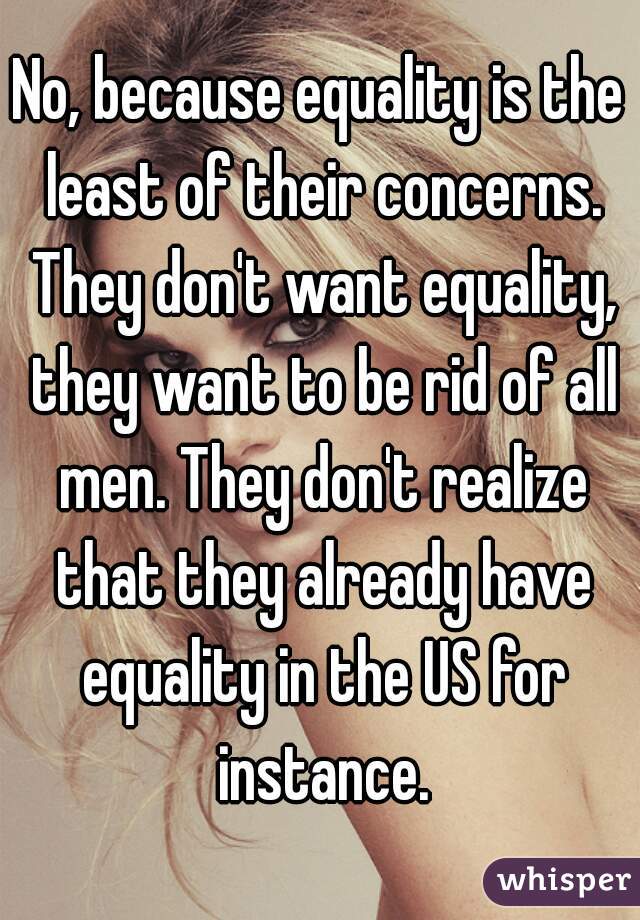 No, because equality is the least of their concerns. They don't want equality, they want to be rid of all men. They don't realize that they already have equality in the US for instance.