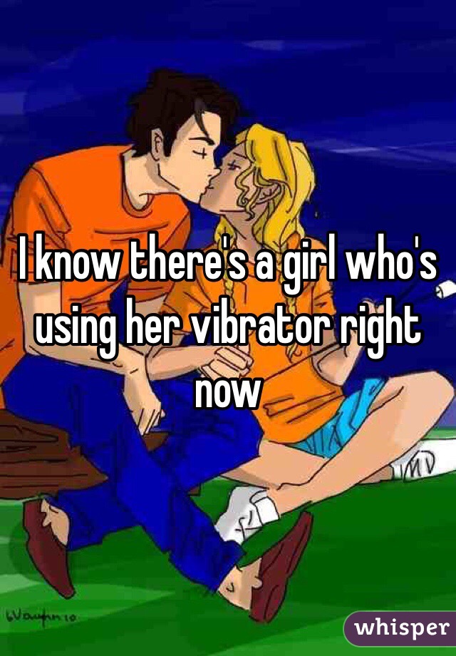 I know there's a girl who's using her vibrator right now