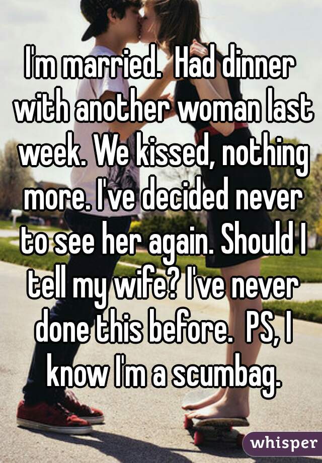 I'm married.  Had dinner with another woman last week. We kissed, nothing more. I've decided never to see her again. Should I tell my wife? I've never done this before.  PS, I know I'm a scumbag.