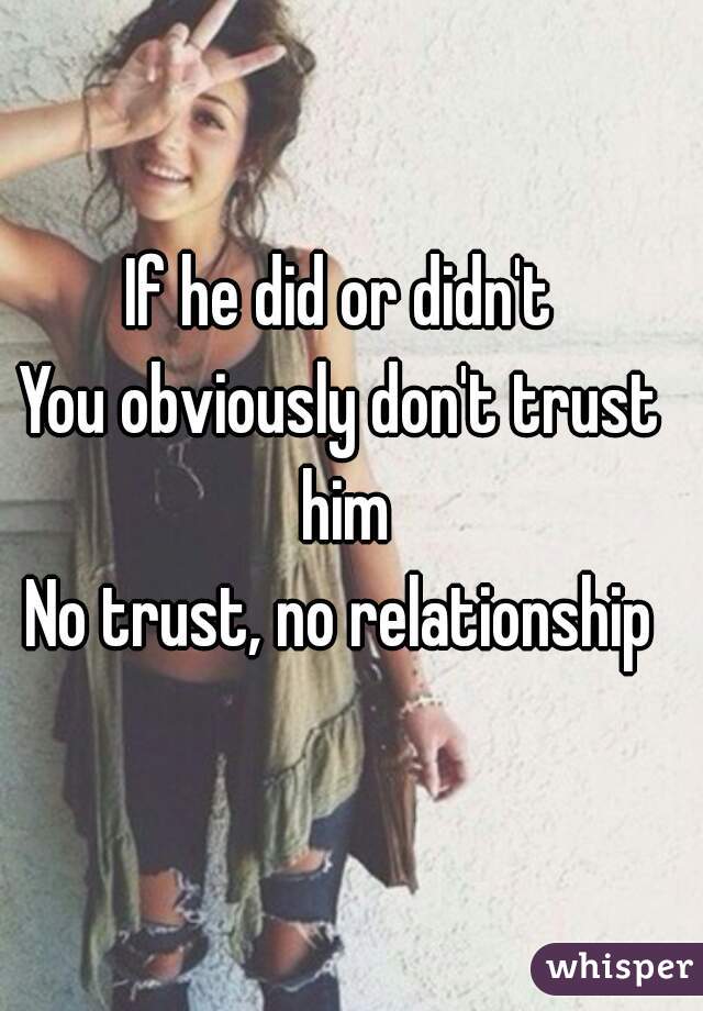 If he did or didn't
You obviously don't trust him
No trust, no relationship