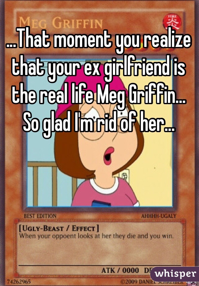 ...That moment you realize that your ex girlfriend is the real life Meg Griffin... So glad I'm rid of her...