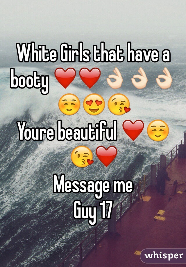 White Girls that have a booty ❤️❤️👌🏻👌🏻👌🏻☺️😍😘 
Youre beautiful ❤️☺️😘❤️ 
Message me 
Guy 17
