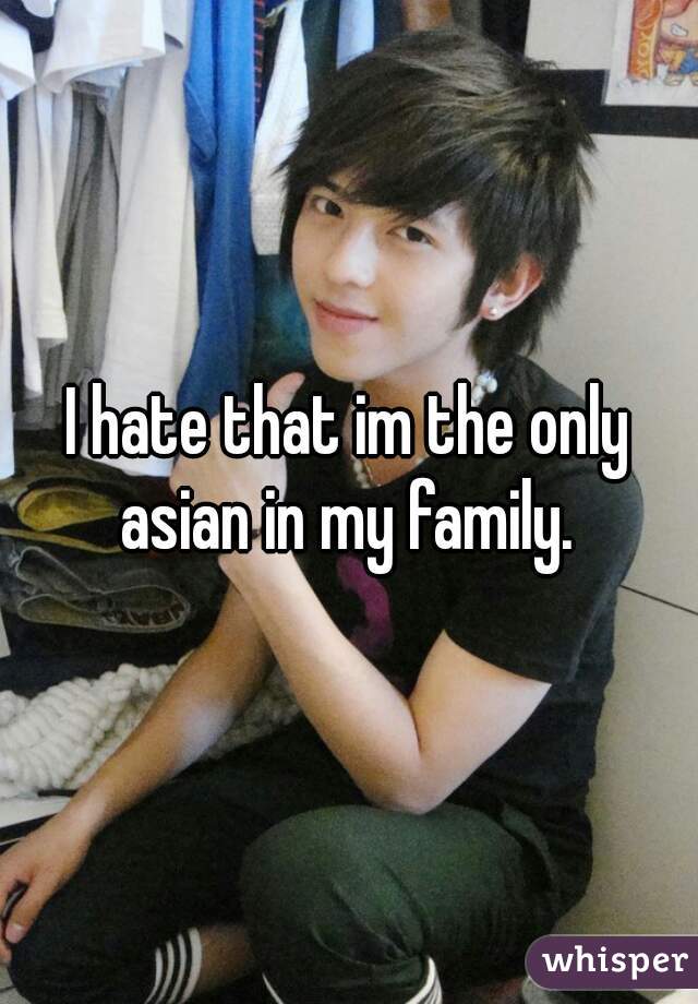 I hate that im the only asian in my family. 