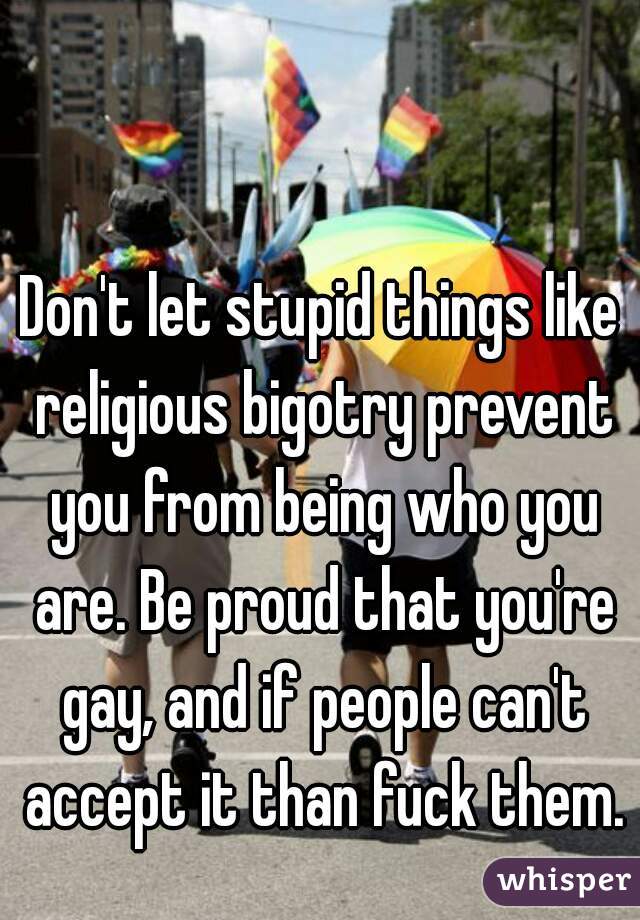 Don't let stupid things like religious bigotry prevent you from being who you are. Be proud that you're gay, and if people can't accept it than fuck them.