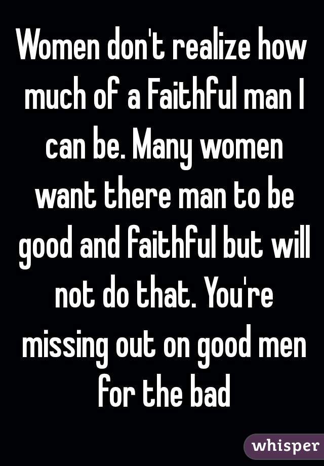 Women don't realize how much of a Faithful man I can be. Many women want there man to be good and faithful but will not do that. You're missing out on good men for the bad