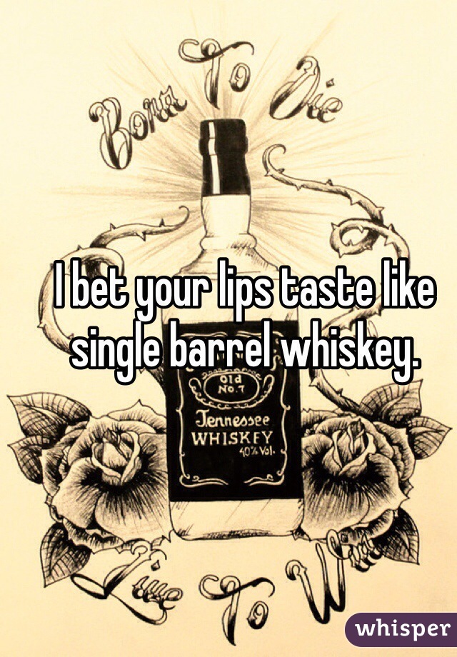 I bet your lips taste like single barrel whiskey.