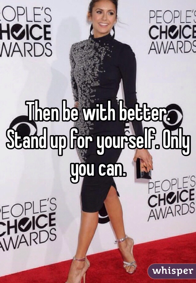 Then be with better. Stand up for yourself. Only you can. 