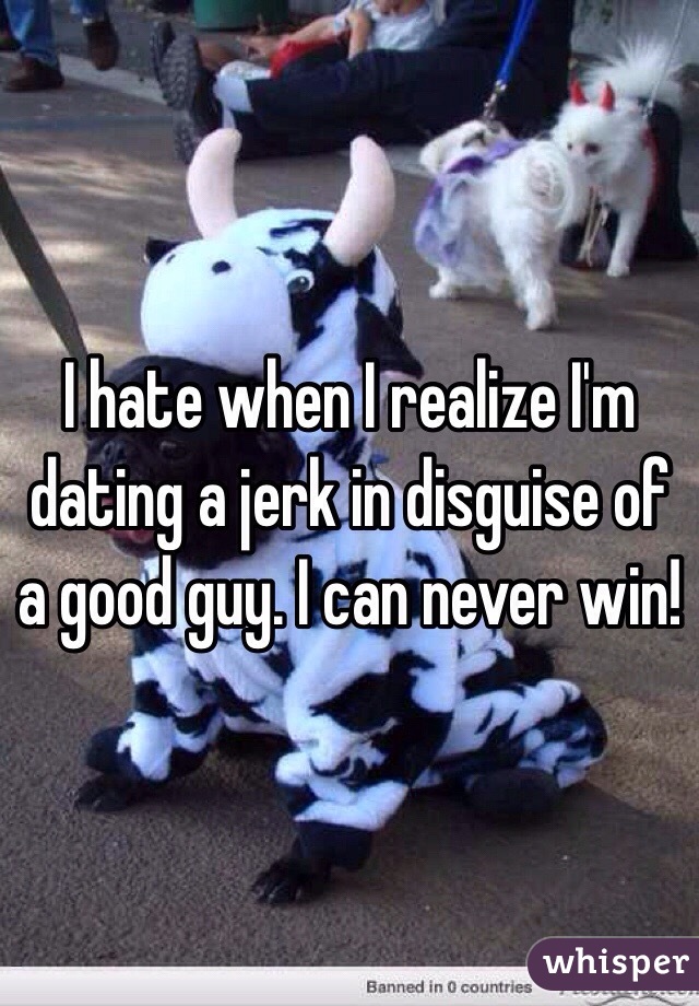I hate when I realize I'm dating a jerk in disguise of a good guy. I can never win!