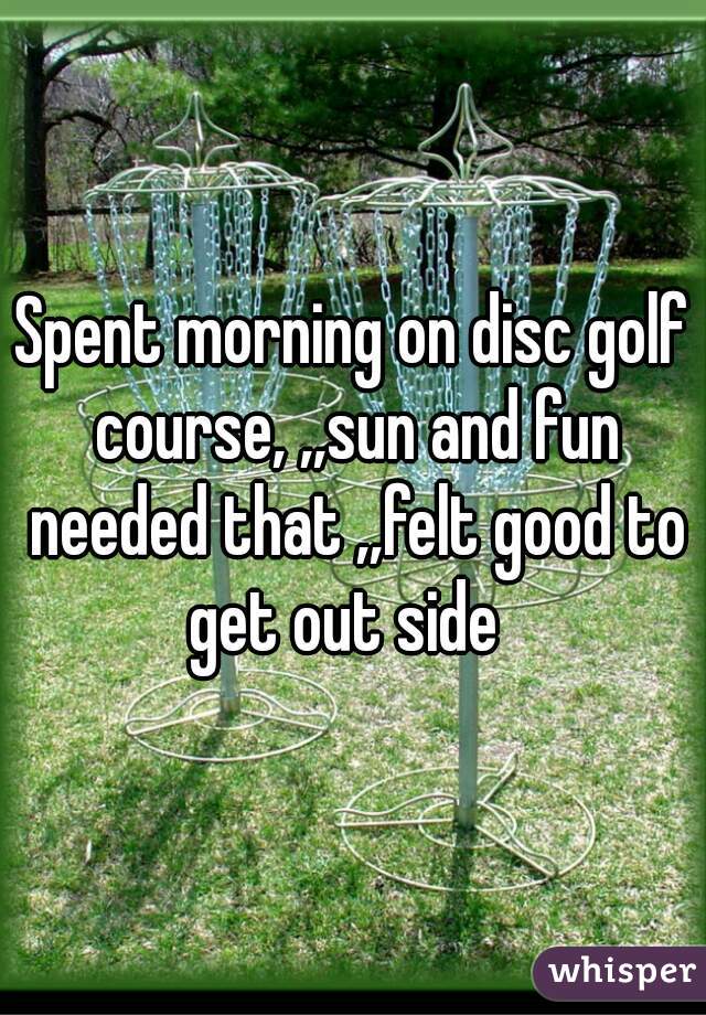 Spent morning on disc golf course, ,,sun and fun needed that ,,felt good to get out side  