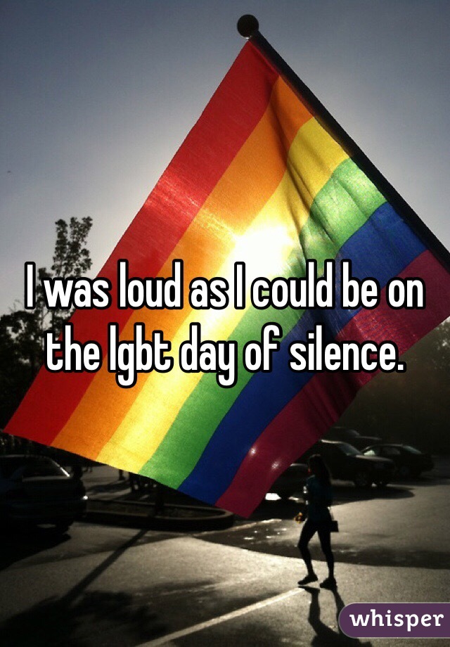 I was loud as I could be on the lgbt day of silence. 