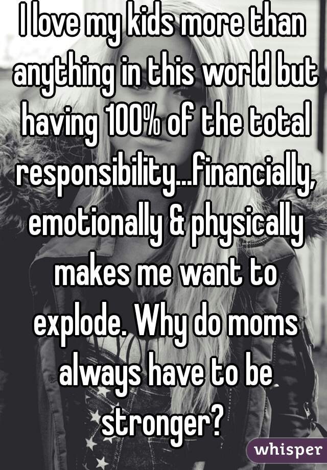 I love my kids more than anything in this world but having 100% of the total responsibility...financially, emotionally & physically makes me want to explode. Why do moms always have to be stronger? 