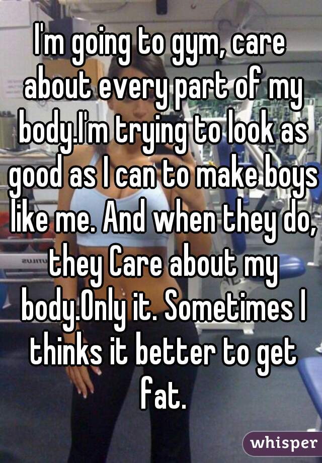 I'm going to gym, care about every part of my body.I'm trying to look as good as I can to make boys like me. And when they do, they Care about my body.Only it. Sometimes I thinks it better to get fat.