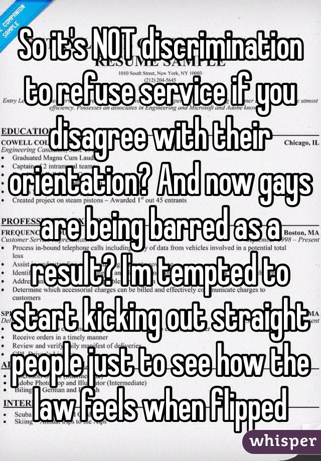 So it's NOT discrimination to refuse service if you disagree with their orientation? And now gays are being barred as a result? I'm tempted to start kicking out straight people just to see how the law feels when flipped