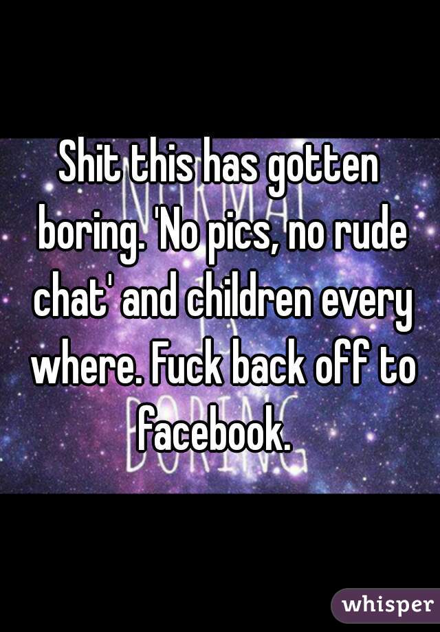 Shit this has gotten boring. 'No pics, no rude chat' and children every where. Fuck back off to facebook.  