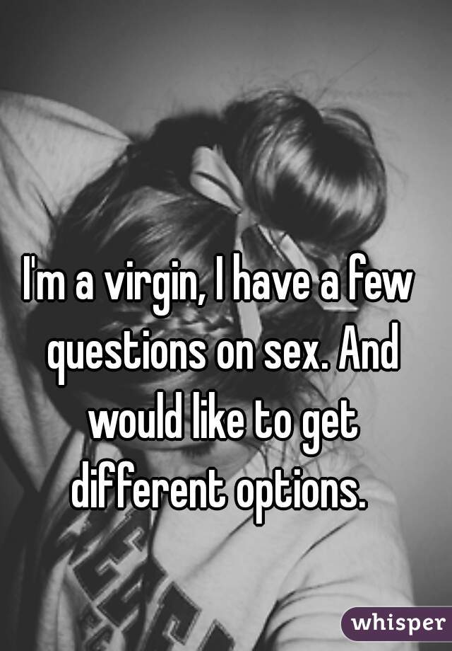 I'm a virgin, I have a few questions on sex. And would like to get different options. 
