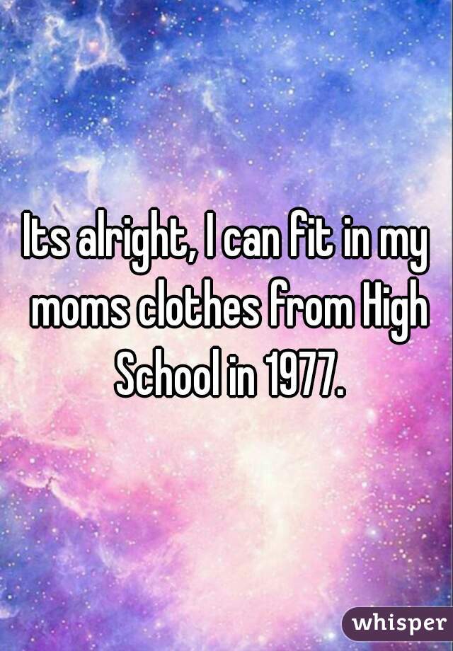 Its alright, I can fit in my moms clothes from High School in 1977.