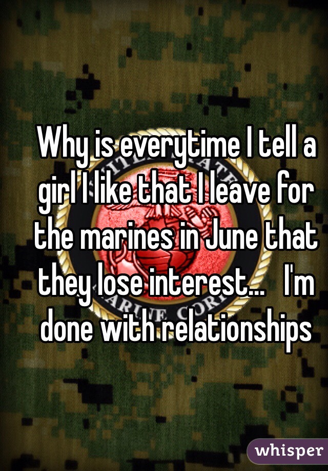 Why is everytime I tell a girl I like that I leave for the marines in June that they lose interest...   I'm done with relationships 