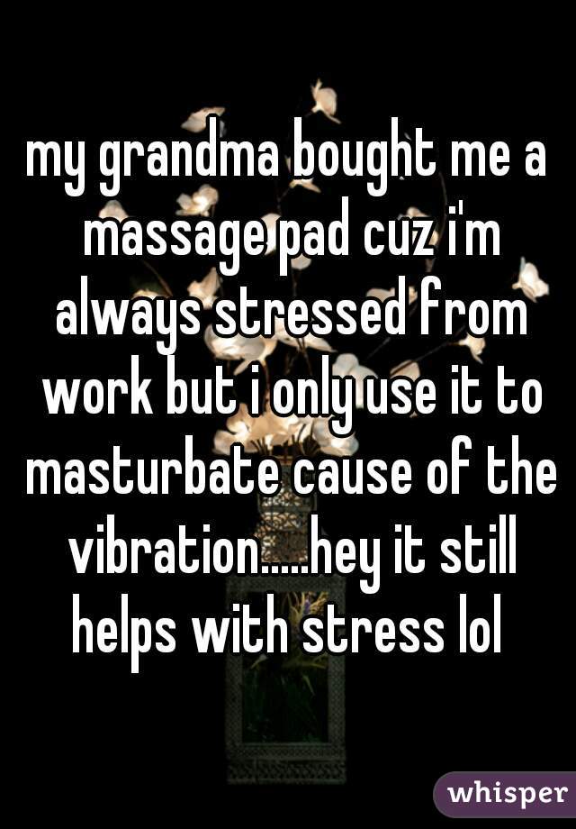 my grandma bought me a massage pad cuz i'm always stressed from work but i only use it to masturbate cause of the vibration.....hey it still helps with stress lol 
