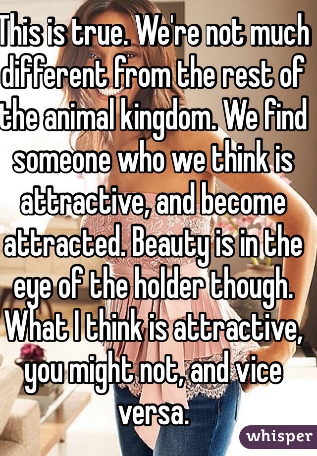 This is true. We're not much different from the rest of the animal kingdom. We find someone who we think is attractive, and become attracted. Beauty is in the eye of the holder though. What I think is attractive, you might not, and vice versa.