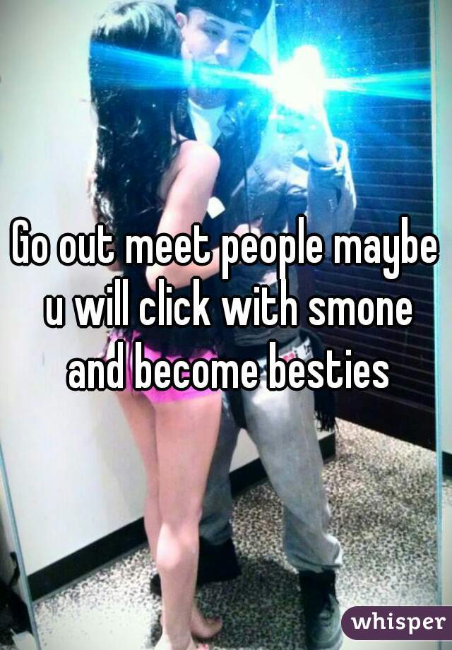 Go out meet people maybe u will click with smone and become besties
