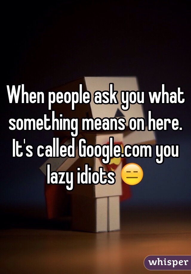 When people ask you what something means on here. 
It's called Google.com you lazy idiots 😑