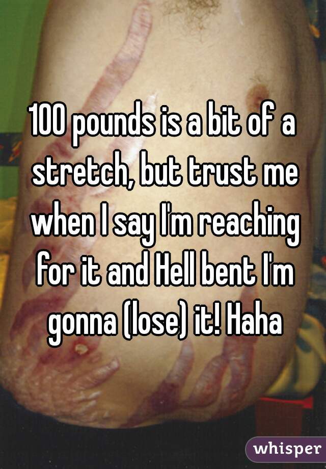 100 pounds is a bit of a stretch, but trust me when I say I'm reaching for it and Hell bent I'm gonna (lose) it! Haha